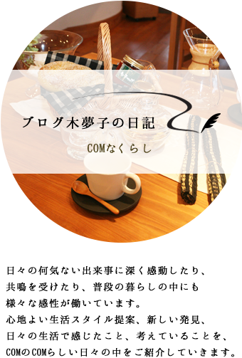 ブログ木夢子の日記 -COMなくらし- 日々の何気ない出来事に深く感動したり、共鳴を受けたり、普段の暮らしの中にも様々な感性が働いています。心地よい生活スタイル提案、新しい発見、日々の生活で感じたこと、考えていることを、COMのCOMらしい日々の中をご紹介していきます。